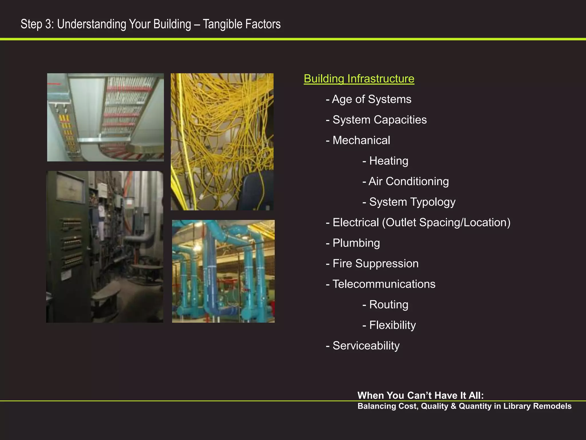 Step 3: Understanding Your Building – Tangible Factors



                                                         Building Infrastructure
                                                             - Age of Systems
                                                             - System Capacities
                                                             - Mechanical
                                                                     - Heating
                                                                     - Air Conditioning
                                                                     - System Typology
                                                             - Electrical (Outlet Spacing/Location)
                                                             - Plumbing
                                                             - Fire Suppression
                                                             - Telecommunications
                                                                     - Routing
                                                                     - Flexibility
                                                             - Serviceability



                                                                    When You Can’t Have It All:
                                                                    Balancing Cost, Quality & Quantity in Library Remodels
 
