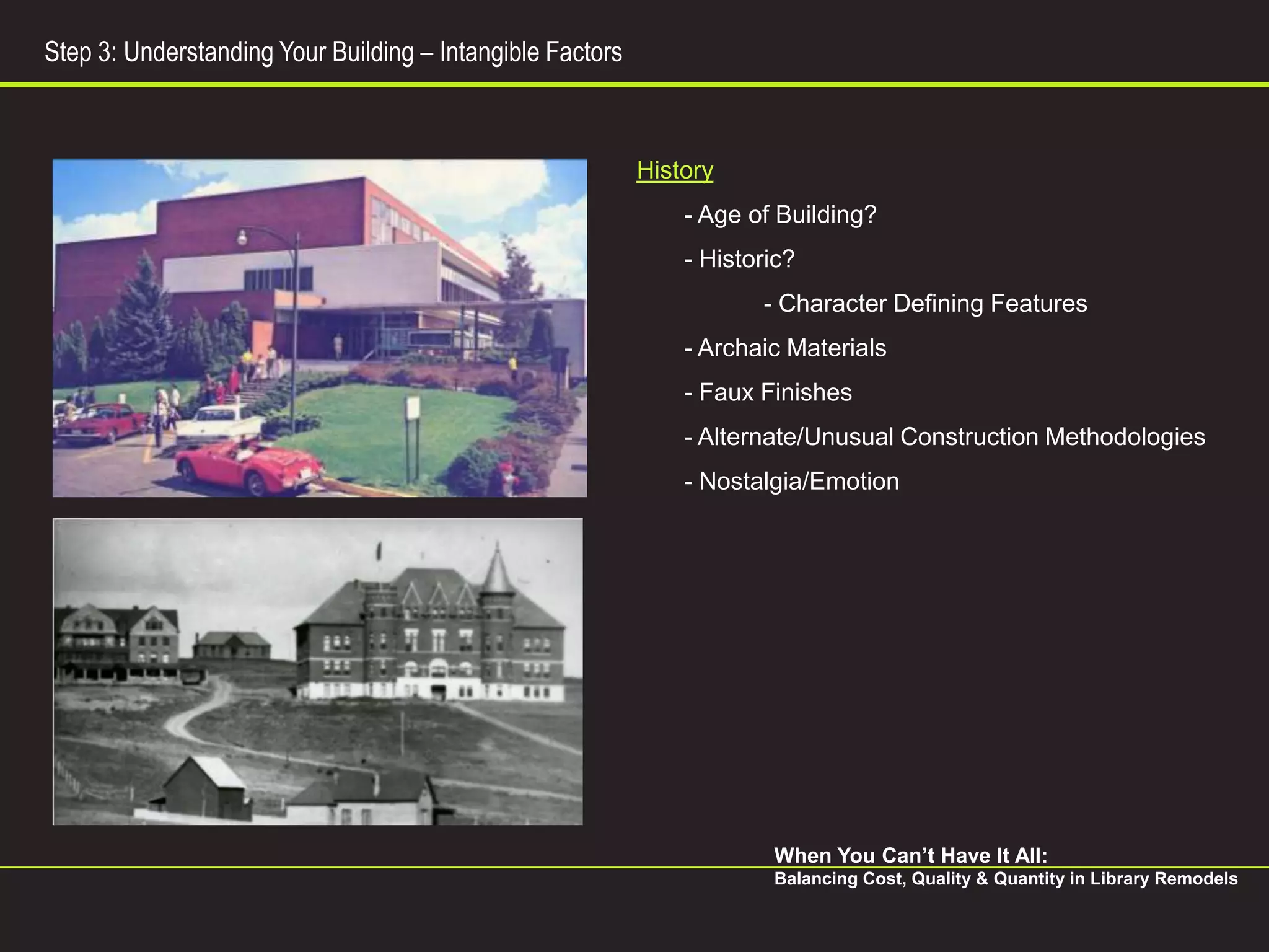 Step 3: Understanding Your Building – Intangible Factors



                                                           History
                                                               - Age of Building?
                                                               - Historic?
                                                                      - Character Defining Features
                                                               - Archaic Materials
                                                               - Faux Finishes
                                                               - Alternate/Unusual Construction Methodologies
                                                               - Nostalgia/Emotion




                                                                       When You Can’t Have It All:
                                                                       Balancing Cost, Quality & Quantity in Library Remodels
 