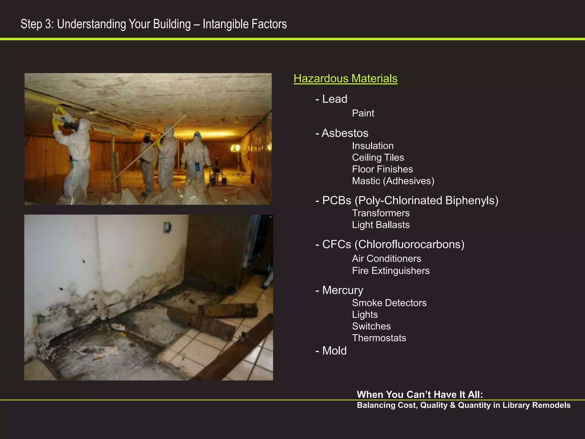 Step 3: Understanding Your Building – Intangible Factors



                                                           Hazardous Materials
                                                               - Lead
                                                                        Paint

                                                               - Asbestos
                                                                        Insulation
                                                                        Ceiling Tiles
                                                                        Floor Finishes
                                                                        Mastic (Adhesives)

                                                               - PCBs (Poly-Chlorinated Biphenyls)
                                                                        Transformers
                                                                        Light Ballasts

                                                               - CFCs (Chlorofluorocarbons)
                                                                        Air Conditioners
                                                                        Fire Extinguishers

                                                               - Mercury
                                                                        Smoke Detectors
                                                                        Lights
                                                                        Switches
                                                                        Thermostats
                                                               - Mold


                                                                         When You Can’t Have It All:
                                                                         Balancing Cost, Quality & Quantity in Library Remodels
 