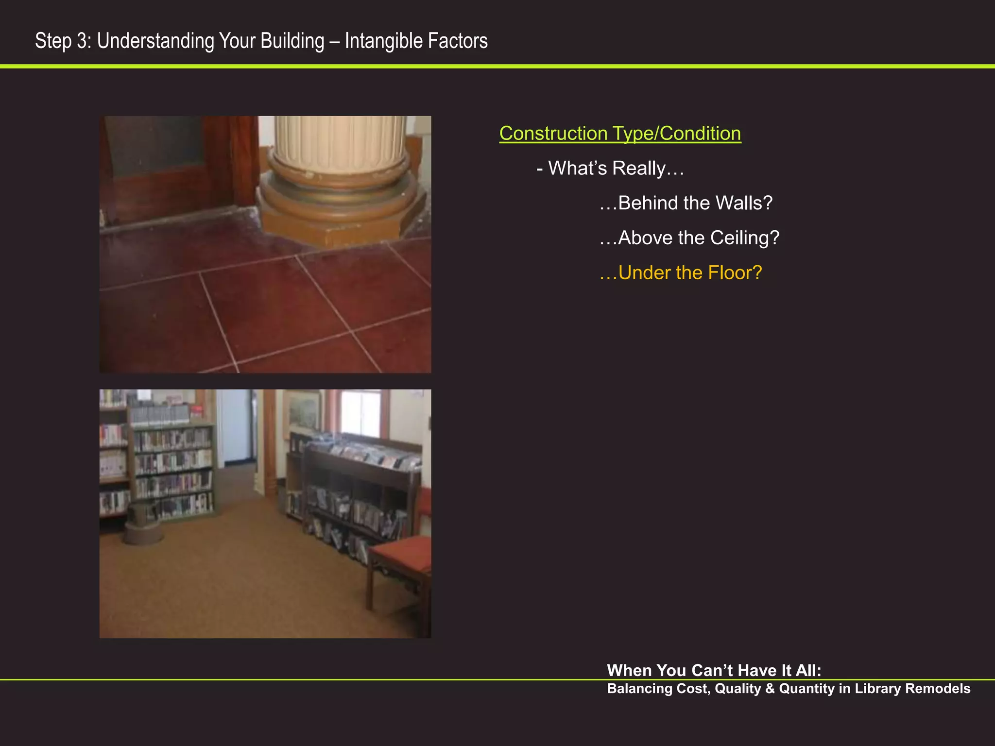 Step 3: Understanding Your Building – Intangible Factors



                                                           Construction Type/Condition
                                                               - What’s Really…
                                                                      …Behind the Walls?
                                                                      …Above the Ceiling?
                                                                      …Under the Floor?




                                                                       When You Can’t Have It All:
                                                                       Balancing Cost, Quality & Quantity in Library Remodels
 
