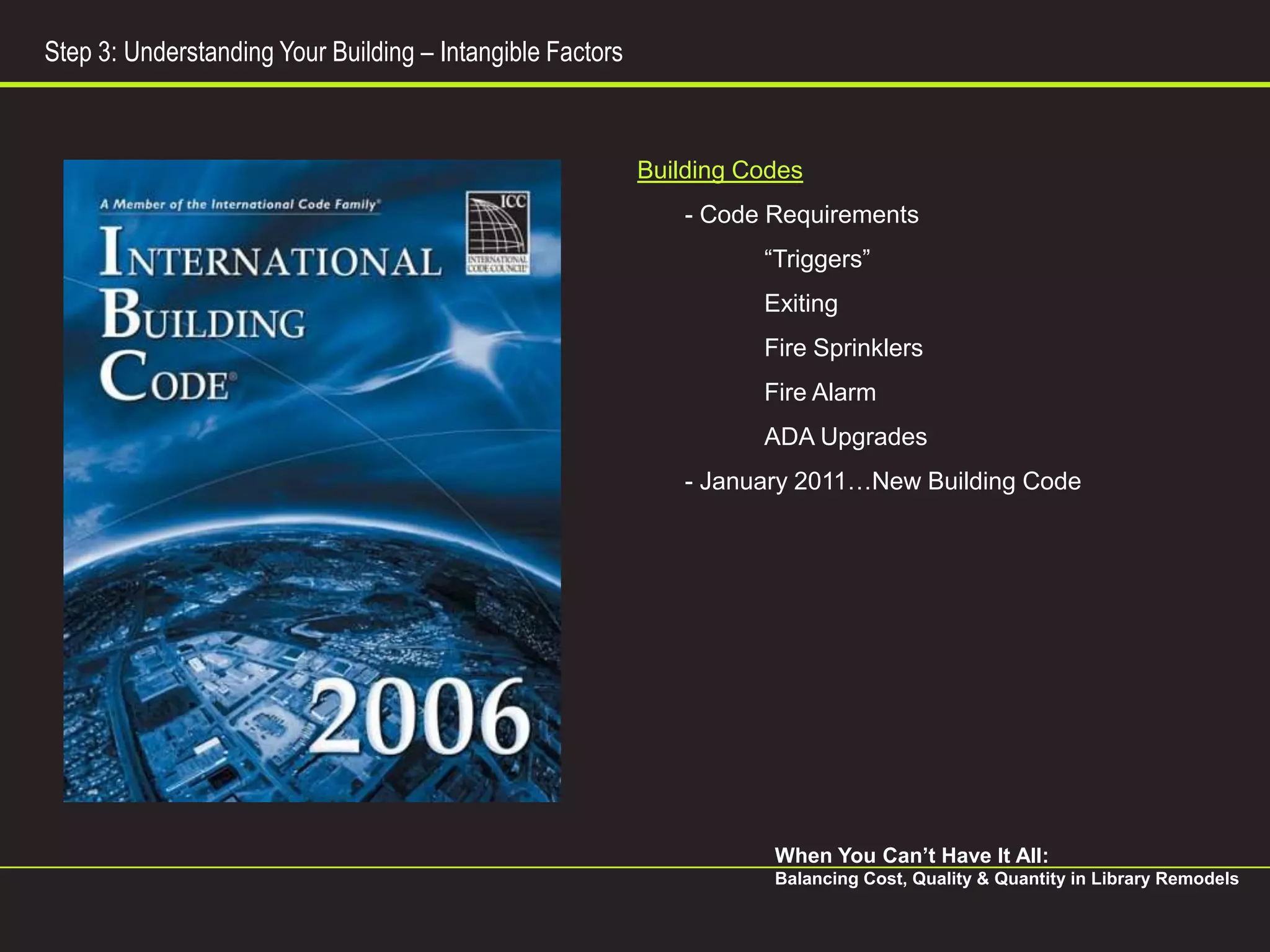 Step 3: Understanding Your Building – Intangible Factors



                                                           Building Codes
                                                               - Code Requirements
                                                                     “Triggers”
                                                                     Exiting
                                                                     Fire Sprinklers
                                                                     Fire Alarm
                                                                     ADA Upgrades
                                                               - January 2011…New Building Code




                                                                      When You Can’t Have It All:
                                                                      Balancing Cost, Quality & Quantity in Library Remodels
 