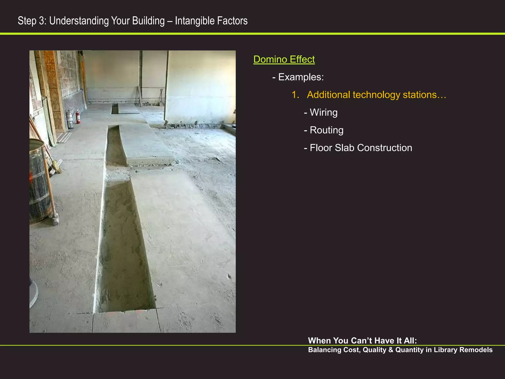 Step 3: Understanding Your Building – Intangible Factors


                                                           Domino Effect
                                                               - Examples:
                                                                   1. Additional technology stations…
                                                                     - Wiring
                                                                     - Routing
                                                                     - Floor Slab Construction




                                                                      When You Can’t Have It All:
                                                                      Balancing Cost, Quality & Quantity in Library Remodels
 