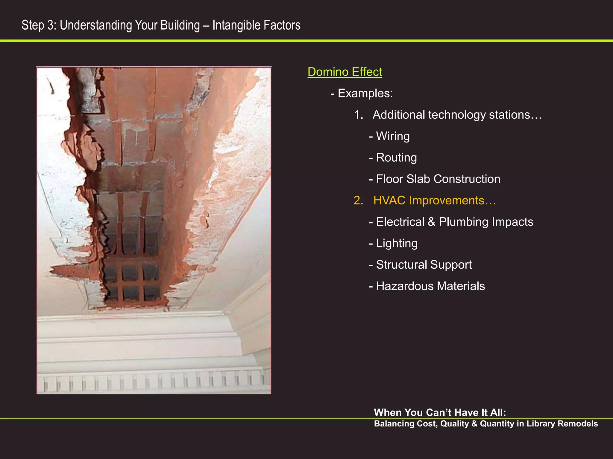 Step 3: Understanding Your Building – Intangible Factors


                                                           Domino Effect
                                                               - Examples:
                                                                   1. Additional technology stations…
                                                                     - Wiring
                                                                     - Routing
                                                                     - Floor Slab Construction
                                                                   2. HVAC Improvements…
                                                                     - Electrical & Plumbing Impacts
                                                                     - Lighting
                                                                     - Structural Support
                                                                     - Hazardous Materials




                                                                      When You Can’t Have It All:
                                                                      Balancing Cost, Quality & Quantity in Library Remodels
 