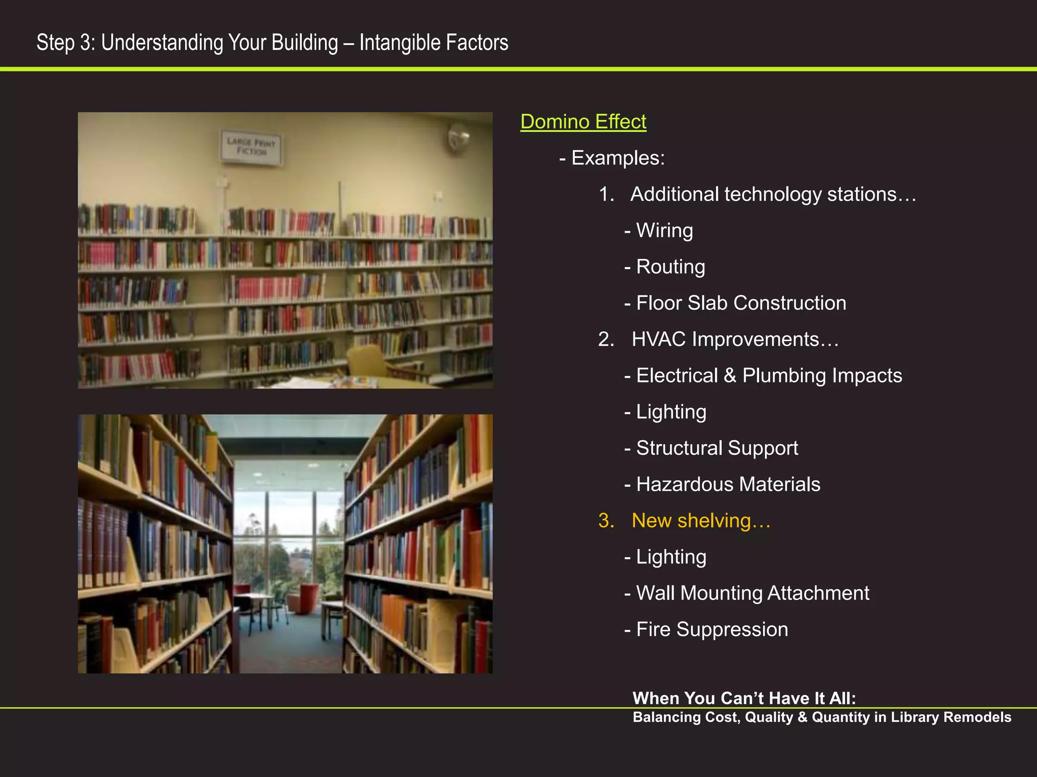 Step 3: Understanding Your Building – Intangible Factors


                                                           Domino Effect
                                                               - Examples:
                                                                   1. Additional technology stations…
                                                                     - Wiring
                                                                     - Routing
                                                                     - Floor Slab Construction
                                                                   2. HVAC Improvements…
                                                                     - Electrical & Plumbing Impacts
                                                                     - Lighting
                                                                     - Structural Support
                                                                     - Hazardous Materials
                                                                   3. New shelving…
                                                                     - Lighting
                                                                     - Wall Mounting Attachment
                                                                     - Fire Suppression


                                                                      When You Can’t Have It All:
                                                                      Balancing Cost, Quality & Quantity in Library Remodels
 