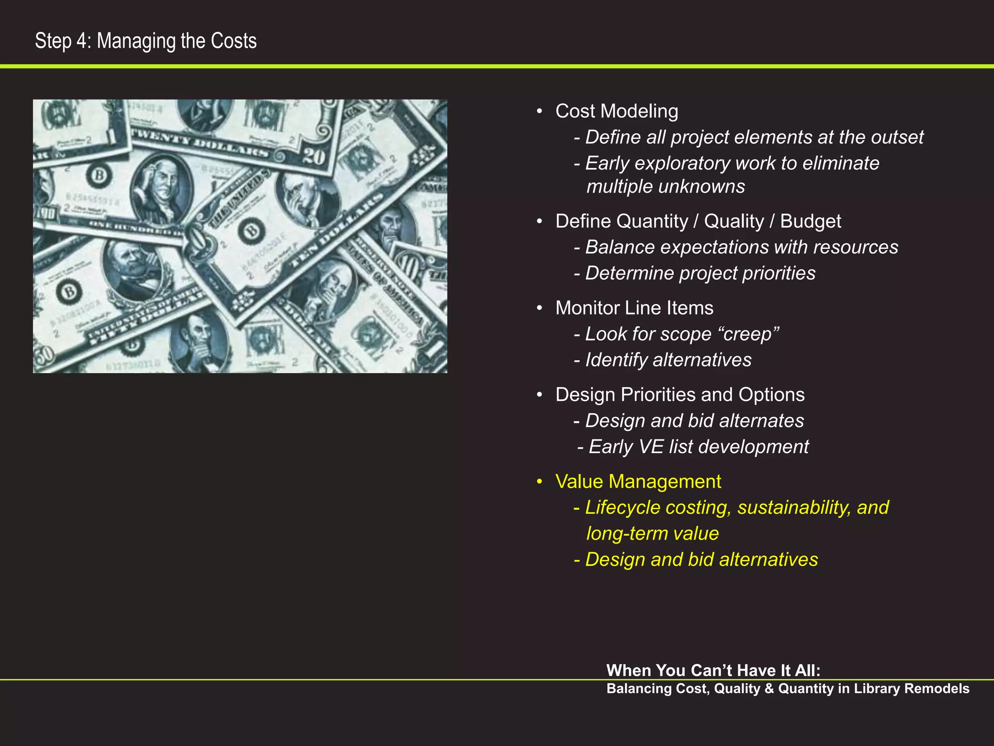 Step 4: Managing the Costs


                             • Cost Modeling
                                - Define all project elements at the outset
                                - Early exploratory work to eliminate
                                  multiple unknowns
                             • Define Quantity / Quality / Budget
                                - Balance expectations with resources
                                - Determine project priorities
                             • Monitor Line Items
                                - Look for scope “creep”
                                - Identify alternatives
                             • Design Priorities and Options
                                - Design and bid alternates
                                 - Early VE list development
                             • Value Management
                                 - Lifecycle costing, sustainability, and
                                   long-term value
                                 - Design and bid alternatives




                                     When You Can’t Have It All:
                                     Balancing Cost, Quality & Quantity in Library Remodels
 
