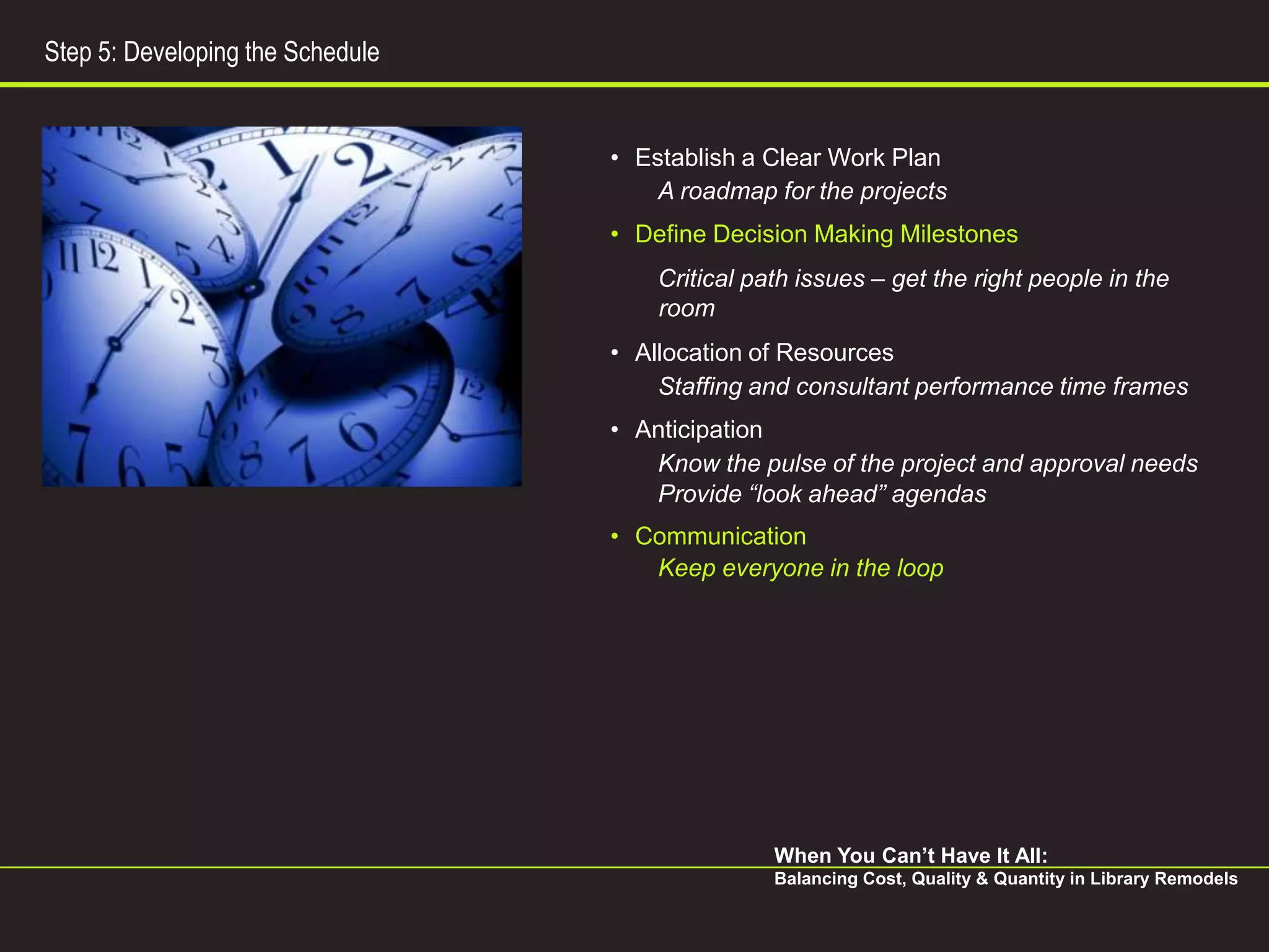 Step 5: Developing the Schedule


                                  • Establish a Clear Work Plan
                                      A roadmap for the projects
                                  • Define Decision Making Milestones
                                      Critical path issues – get the right people in the
                                      room
                                  • Allocation of Resources
                                      Staffing and consultant performance time frames
                                  • Anticipation
                                     Know the pulse of the project and approval needs
                                     Provide “look ahead” agendas
                                  • Communication
                                     Keep everyone in the loop




                                                 When You Can’t Have It All:
                                                 Balancing Cost, Quality & Quantity in Library Remodels
 