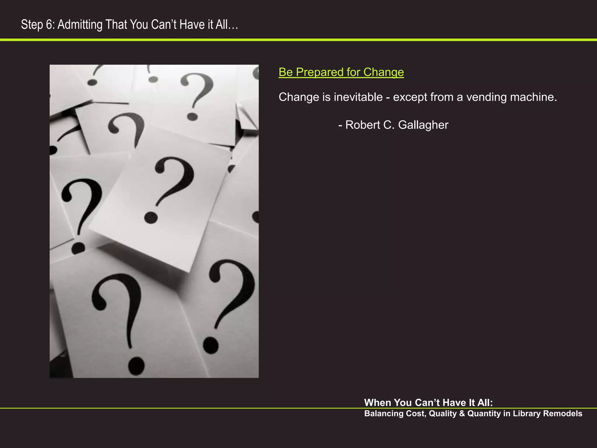 Step 6: Admitting That You Can’t Have it All…


                                                Be Prepared for Change

                                                Change is inevitable - except from a vending machine.

                                                           - Robert C. Gallagher




                                                                When You Can’t Have It All:
                                                                Balancing Cost, Quality & Quantity in Library Remodels
 