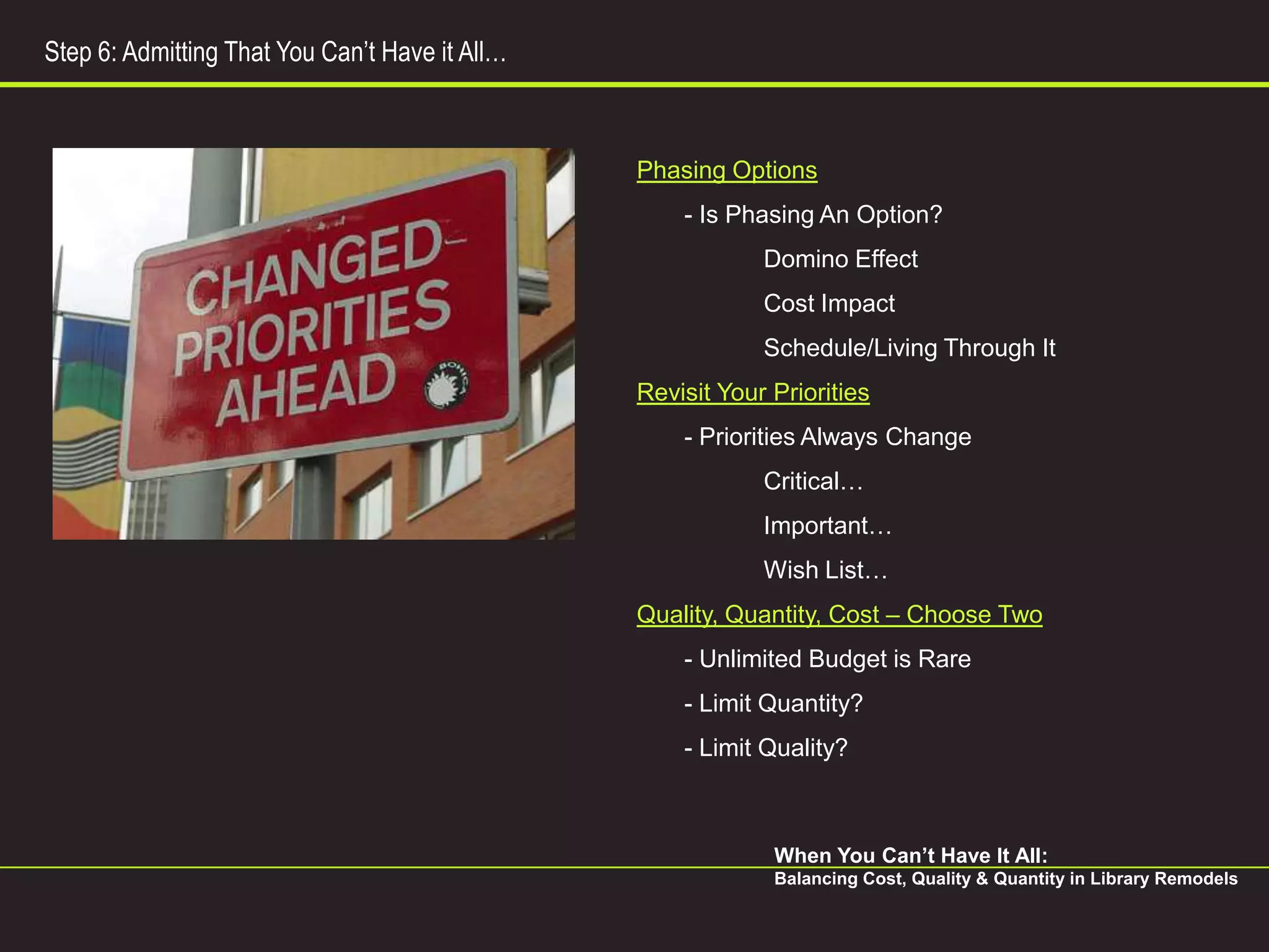 Step 6: Admitting That You Can’t Have it All…



                                                Phasing Options
                                                    - Is Phasing An Option?
                                                            Domino Effect
                                                            Cost Impact
                                                            Schedule/Living Through It
                                                Revisit Your Priorities
                                                    - Priorities Always Change
                                                            Critical…
                                                            Important…
                                                            Wish List…
                                                Quality, Quantity, Cost – Choose Two
                                                    - Unlimited Budget is Rare
                                                    - Limit Quantity?
                                                    - Limit Quality?



                                                             When You Can’t Have It All:
                                                             Balancing Cost, Quality & Quantity in Library Remodels
 