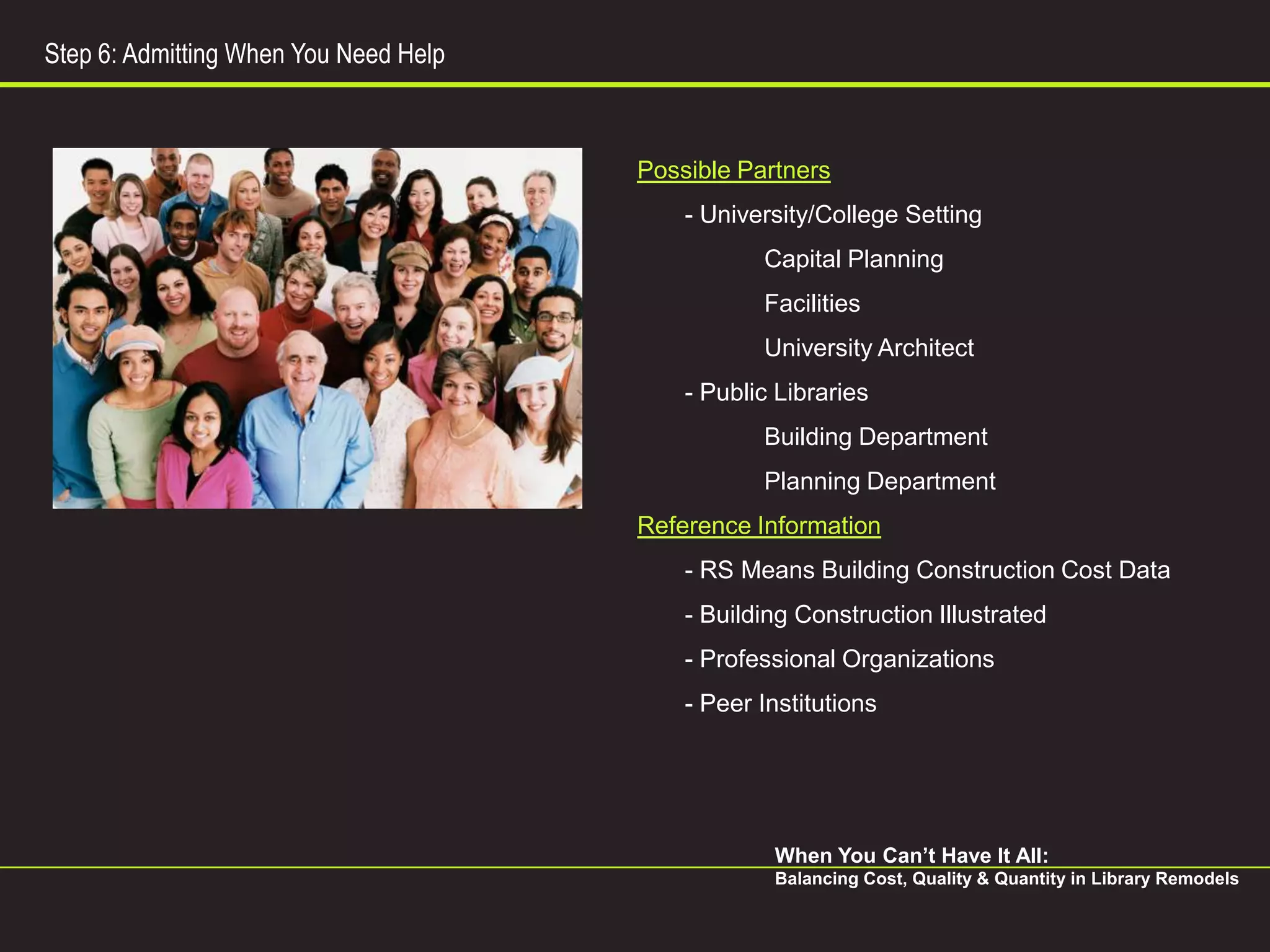 Step 6: Admitting When You Need Help



                                       Possible Partners
                                           - University/College Setting
                                                  Capital Planning
                                                  Facilities
                                                  University Architect
                                           - Public Libraries
                                                  Building Department
                                                  Planning Department
                                       Reference Information
                                           - RS Means Building Construction Cost Data
                                           - Building Construction Illustrated
                                           - Professional Organizations
                                           - Peer Institutions




                                                   When You Can’t Have It All:
                                                   Balancing Cost, Quality & Quantity in Library Remodels
 
