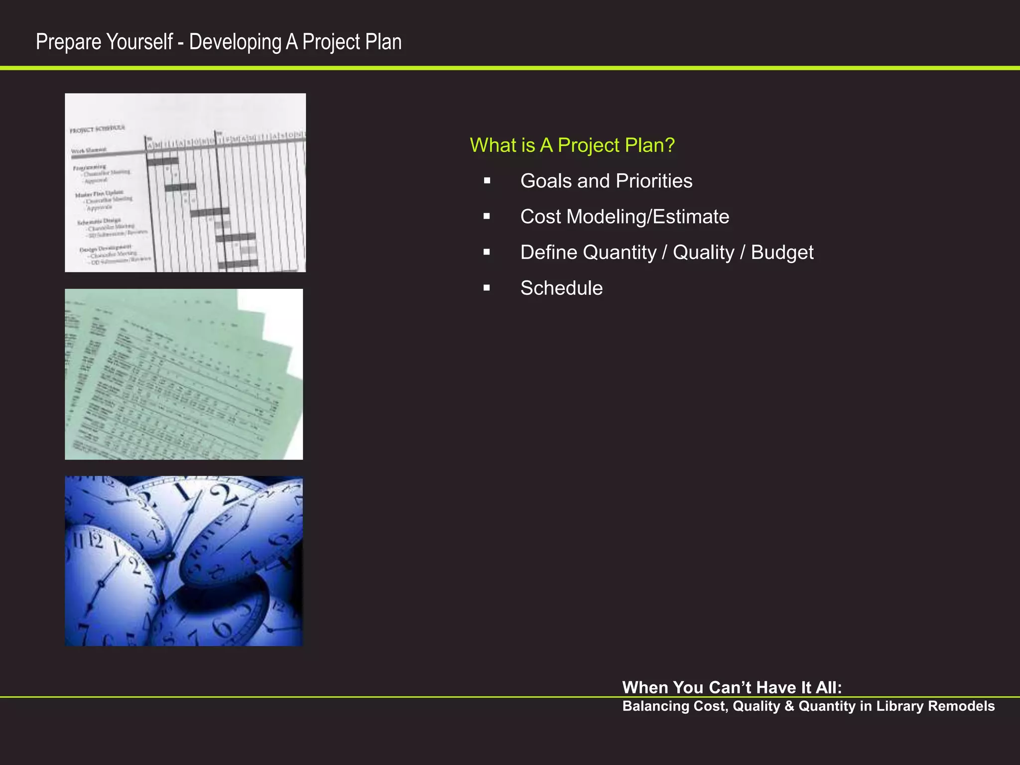 Prepare Yourself - Developing A Project Plan



                                               What is A Project Plan?
                                                   Goals and Priorities
                                                   Cost Modeling/Estimate
                                                   Define Quantity / Quality / Budget
                                                   Schedule




                                                                When You Can’t Have It All:
                                                                Balancing Cost, Quality & Quantity in Library Remodels
 