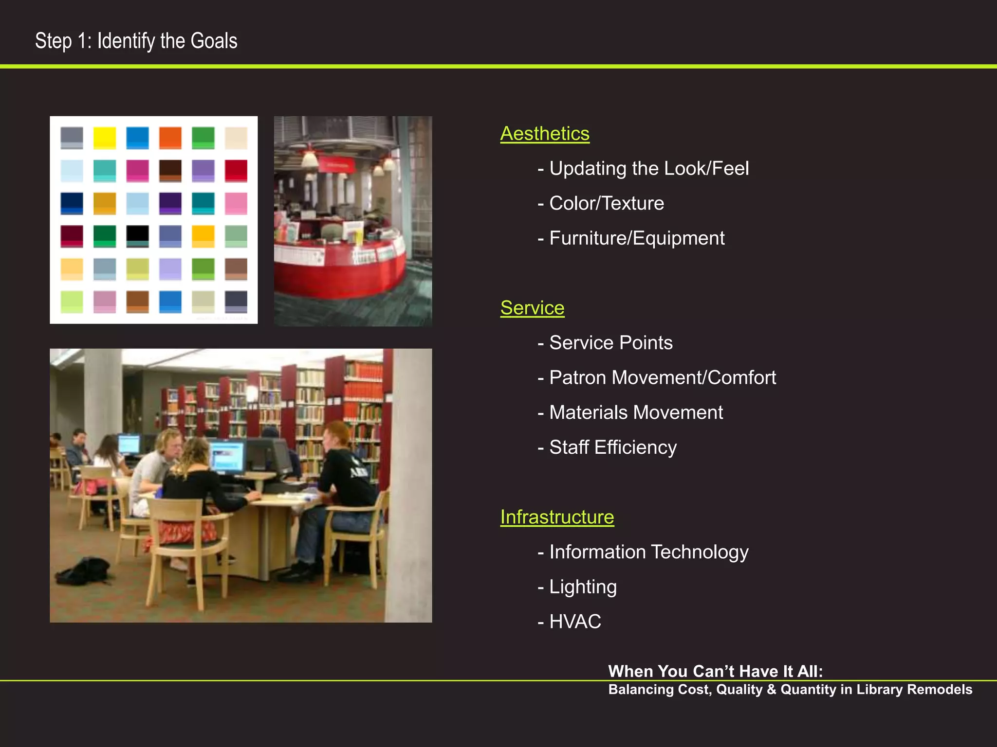 Step 1: Identify the Goals



                             Aesthetics
                                 - Updating the Look/Feel
                                 - Color/Texture
                                 - Furniture/Equipment


                             Service
                                 - Service Points
                                 - Patron Movement/Comfort
                                 - Materials Movement
                                 - Staff Efficiency


                             Infrastructure
                                 - Information Technology
                                 - Lighting
                                 - HVAC

                                          When You Can’t Have It All:
                                          Balancing Cost, Quality & Quantity in Library Remodels
 