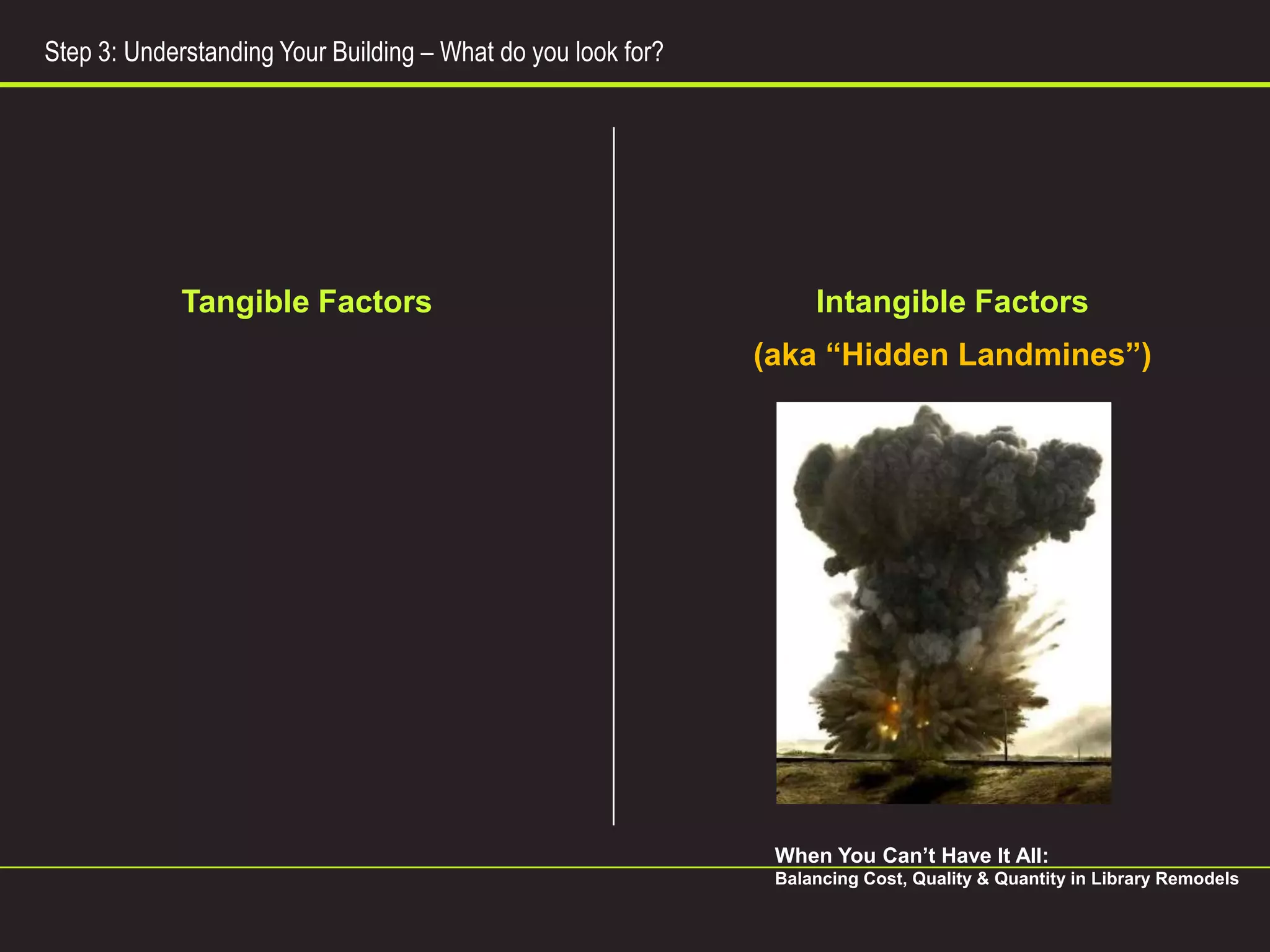 Step 3: Understanding Your Building – What do you look for?




             Tangible Factors                                      Intangible Factors
                                                              (aka “Hidden Landmines”)




                                                               When You Can’t Have It All:
                                                               Balancing Cost, Quality & Quantity in Library Remodels
 