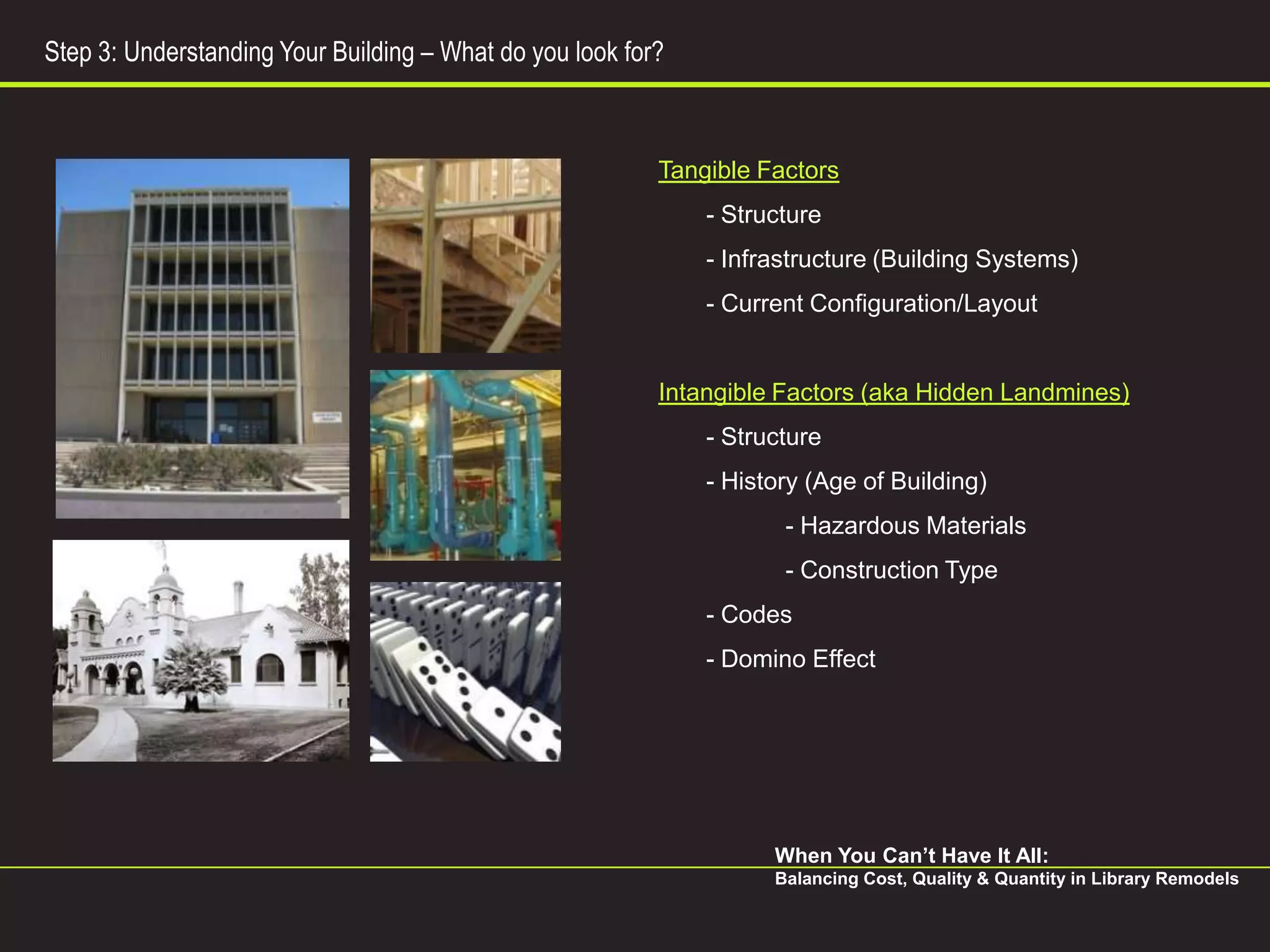 Step 3: Understanding Your Building – What do you look for?



                                                          Tangible Factors
                                                              - Structure
                                                              - Infrastructure (Building Systems)
                                                              - Current Configuration/Layout


                                                          Intangible Factors (aka Hidden Landmines)
                                                              - Structure
                                                              - History (Age of Building)
                                                                     - Hazardous Materials
                                                                     - Construction Type
                                                              - Codes
                                                              - Domino Effect




                                                                    When You Can’t Have It All:
                                                                    Balancing Cost, Quality & Quantity in Library Remodels
 