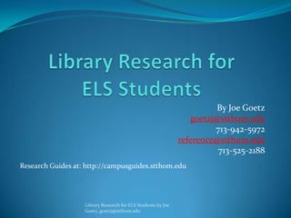By Joe Goetz
                                                                 goetzj@stthom.edu
                                                                       713-942-5972
                                                              reference@stthom.edu
                                                                        713-525-2188
Research Guides at: http://campusguides.stthom.edu




                   Library Research for ELS Students by Joe
                   Goetz, goetzj@stthom.edu
 
