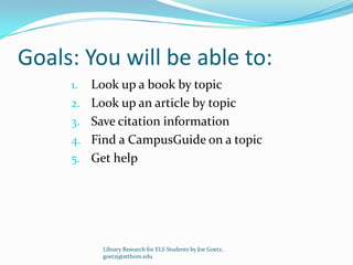 Goals: You will be able to:
     1.   Look up a book by topic
     2.   Look up an article by topic
     3.   Save citation information
     4.   Find a CampusGuide on a topic
     5.   Get help




            Library Research for ELS Students by Joe Goetz,
            goetzj@stthom.edu
 