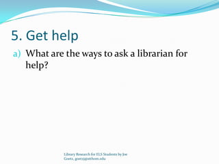 5. Get help
a) What are the ways to ask a librarian for
   help?




            Library Research for ELS Students by Joe
            Goetz, goetzj@stthom.edu
 