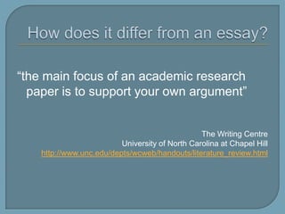 How does it differ from an essay?“the main focus of an academic research paper is to support your own argument”The Writing CentreUniversity of North Carolina at Chapel Hillhttp://www.unc.edu/depts/wcweb/handouts/literature_review.html
