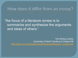 How does it differ from an essay?“the focus of a literature review is to summarize and synthesize the arguments and ideas of others.”The Writing CentreUniversity of North Carolina at Chapel Hillhttp://www.unc.edu/depts/wcweb/handouts/literature_review.html