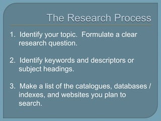 The Research Process1.  Identify your topic.  Formulate a clear research question.2.  Identify keywords and descriptors or subject headings.3.  Make a list of the catalogues, databases / indexes, and websites you plan to search.