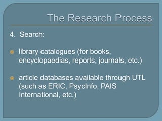The Research Process4.  Search: library catalogues (for books, encyclopaedias, reports, journals, theses, etc.)article databases available through UTL (such as ERIC, PsycInfo, PAIS International, Source OECD); Data Library site