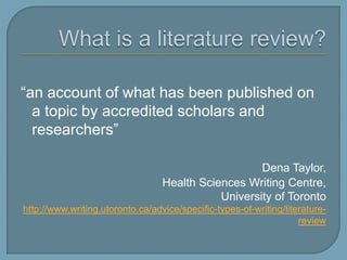 What is a literature review?“an account of what has been published on a topic by accredited scholars and researchers” Dena Taylor, Health Sciences Writing Centre, 			University of Torontohttp://www.writing.utoronto.ca/advice/specific-types-of-writing/literature-review