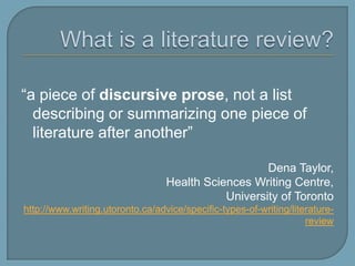 What is a literature review?“a piece of discursive prose, not a list describing or summarizing one piece of literature after another”Dena Taylor, Health Sciences Writing Centre, University of Torontohttp://www.writing.utoronto.ca/advice/specific-types-of-writing/literature-review