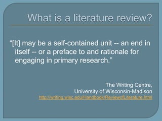 What is a literature review?“[It] may be a self-contained unit -- an end in itself -- or a preface to and rationale for engaging in primary research.”The Writing Centre, University of Wisconsin-Madisonhttp://writing.wisc.edu/Handbook/ReviewofLiterature.html