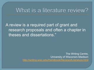 What is a literature review?“A review is a required part of grant and research proposals and often a chapter in theses and dissertations.”The Writing Centre, University of Wisconsin-Madisonhttp://writing.wisc.edu/Handbook/ReviewofLiterature.html
