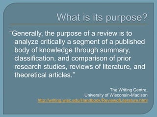 What is its purpose?“Generally, the purpose of a review is to analyze critically a segment of a published body of knowledge through summary, classification, and comparison of prior research studies, reviews of literature, and theoretical articles.” The Writing Centre, University of Wisconsin-Madisonhttp://writing.wisc.edu/Handbook/ReviewofLiterature.html