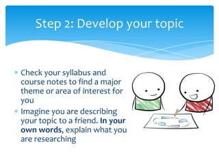 Step 2: Develop your topic


Check your syllabus and
course notes to find a major
theme or area of interest for
you
Imagine you are describing
your topic to a friend. In your
own words, explain what you
are researching
 