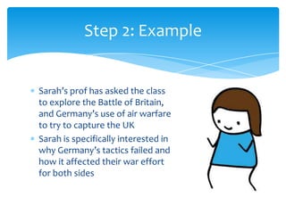 Step 2: Example


Sarah’s prof has asked the class
to explore the Battle of Britain,
and Germany’s use of air warfare
to try to capture the UK
Sarah is specifically interested in
why Germany’s tactics failed and
how it affected their war effort
for both sides
 