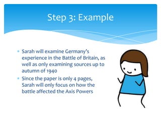 Step 3: Example


Sarah will examine Germany’s
experience in the Battle of Britain, as
well as only examining sources up to
autumn of 1940
Since the paper is only 4 pages,
Sarah will only focus on how the
battle affected the Axis Powers
 
