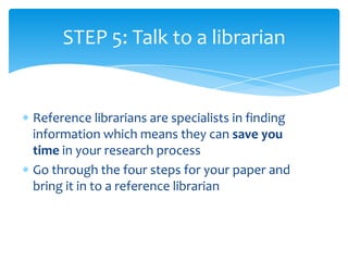 STEP 5: Talk to a librarian


Reference librarians are specialists in finding
information which means they can save you
time in your research process
Go through the four steps for your paper and
bring it in to a reference librarian
 