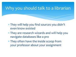 Why you should talk to a librarian


  They will help you find sources you didn’t
  even know existed
  They are research wizards and will help you
  navigate databases like a pro
  They often have the inside scoop from
  your professor about your assignment
 