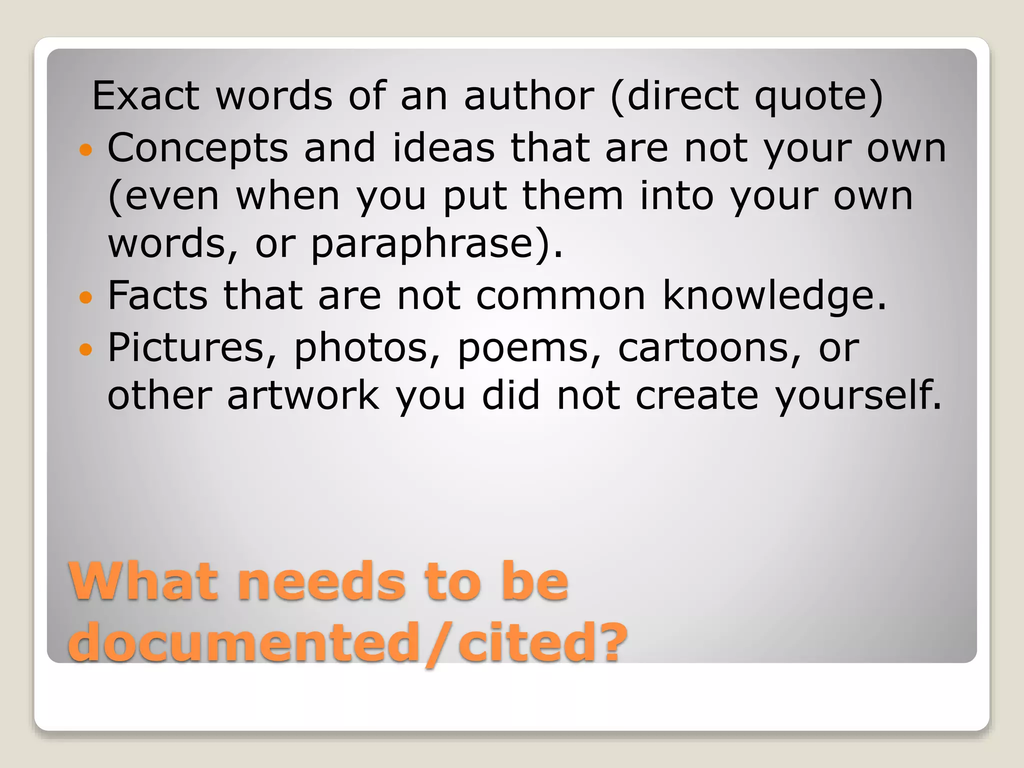 What needs to be
documented/cited?
Exact words of an author (direct quote)
 Concepts and ideas that are not your own
(even when you put them into your own
words, or paraphrase).
 Facts that are not common knowledge.
 Pictures, photos, poems, cartoons, or
other artwork you did not create yourself.
 