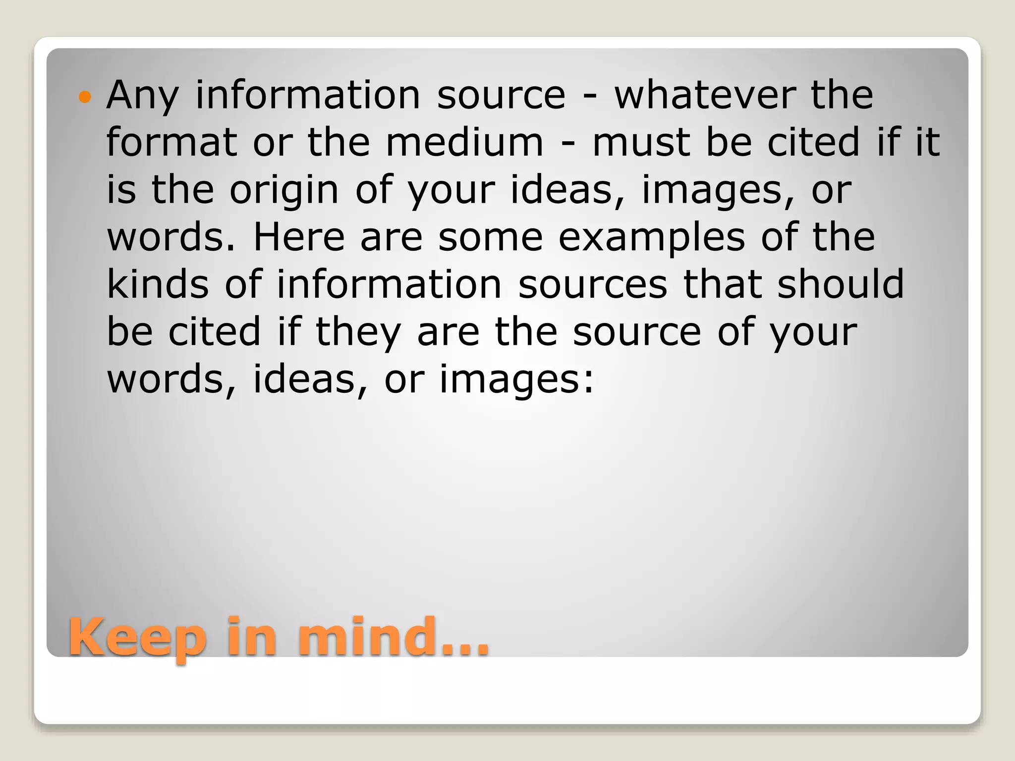 Keep in mind…
 Any information source - whatever the
format or the medium - must be cited if it
is the origin of your ideas, images, or
words. Here are some examples of the
kinds of information sources that should
be cited if they are the source of your
words, ideas, or images:
 