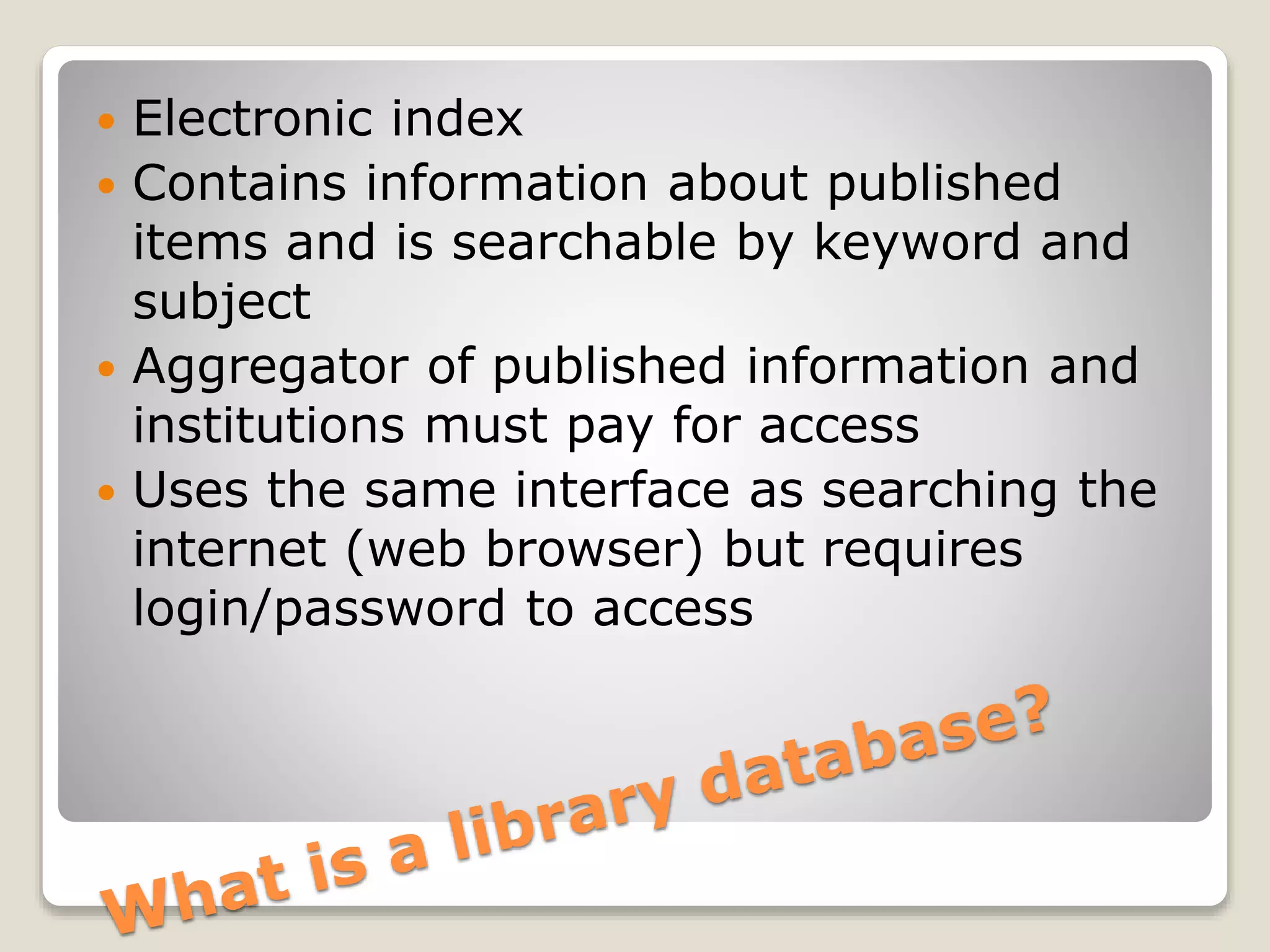  Electronic index
 Contains information about published
items and is searchable by keyword and
subject
 Aggregator of published information and
institutions must pay for access
 Uses the same interface as searching the
internet (web browser) but requires
login/password to access
 