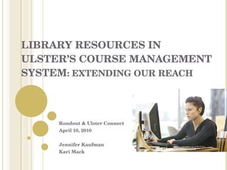 LIBRARY RESOURCES IN ULSTER’S COURSE MANAGEMENT SYSTEM : EXTENDING OUR REACH Rondout & Ulster Connect April 10, 2010 Jennifer Kaufman Kari Mack 