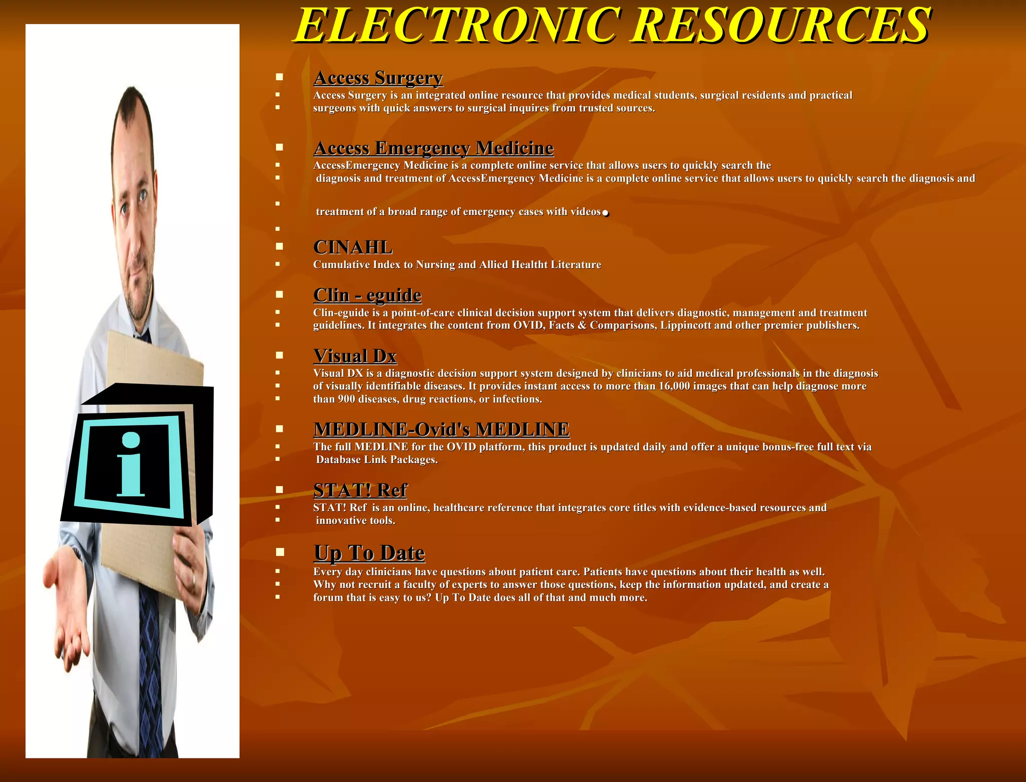 ELECTRONIC RESOURCES Access Surgery Access Surgery is an integrated online resource that provides medical students, surgical residents and practical  surgeons with quick answers to surgical inquires from trusted sources. Access Emergency Medicine AccessEmergency Medicine is a complete online service that allows users to quickly search the diagnosis and treatment of AccessEmergency Medicine is a complete online service that allows users to quickly search the diagnosis and treatment of a broad range of emergency cases with videos .   CINAHL Cumulative Index to Nursing and Allied Healtht Literature Clin - eguide Clin-eguide is a point-of-care clinical decision support system that delivers diagnostic, management and treatment  guidelines. It integrates the content from OVID, Facts & Comparisons, Lippincott and other premier publishers. Visual Dx Visual DX is a diagnostic decision support system designed by clinicians to aid medical professionals in the diagnosis  of visually identifiable diseases. It provides instant access to more than 16,000 images that can help diagnose more  than 900 diseases, drug reactions, or infections. MEDLINE-Ovid's MEDLINE The full MEDLINE for the OVID platform, this product is updated daily and offer a unique bonus-free full text via Database Link Packages. STAT! Ref STAT! Ref  is an online, healthcare reference that integrates core titles with evidence-based resources and innovative tools. Up To Date Every day clinicians have questions about patient care. Patients have questions about their health as well.  Why not recruit a faculty of experts to answer those questions, keep the information updated, and create a  forum that is easy to us? Up To Date does all of that and much more. 