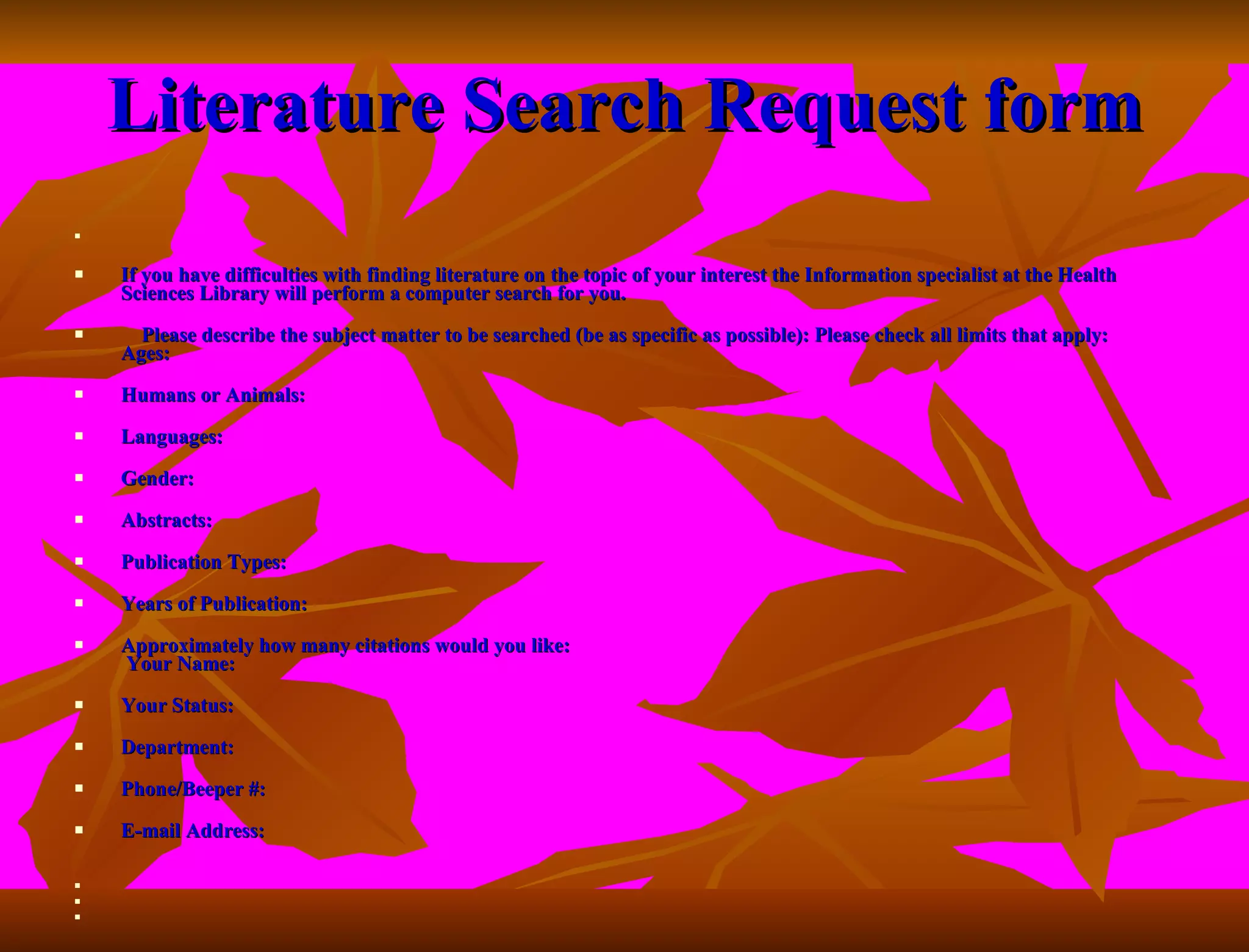 Literature Search Request form        If you have difficulties with finding literature on the topic of your interest the Information specialist at the Health Sciences Library will perform a computer search for you. Please describe the subject matter to be searched (be as specific as possible): Please check all limits that apply: Ages: Humans or Animals: Languages: Gender: Abstracts: Publication Types: Years of Publication: Approximately how many citations would you like:  Your Name: Your Status: Department: Phone/Beeper #: E-mail Address:        