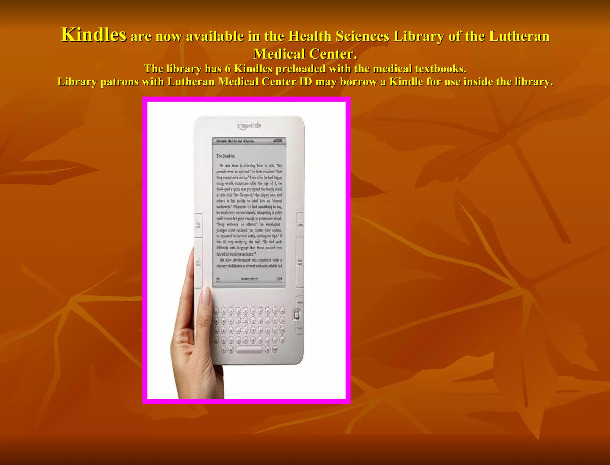 Kindles  are now available in the Health Sciences Library of the Lutheran Medical Center. The library has 6 Kindles preloaded with the medical textbooks. Library patrons with Lutheran Medical Center ID may borrow a Kindle for use inside the library. 