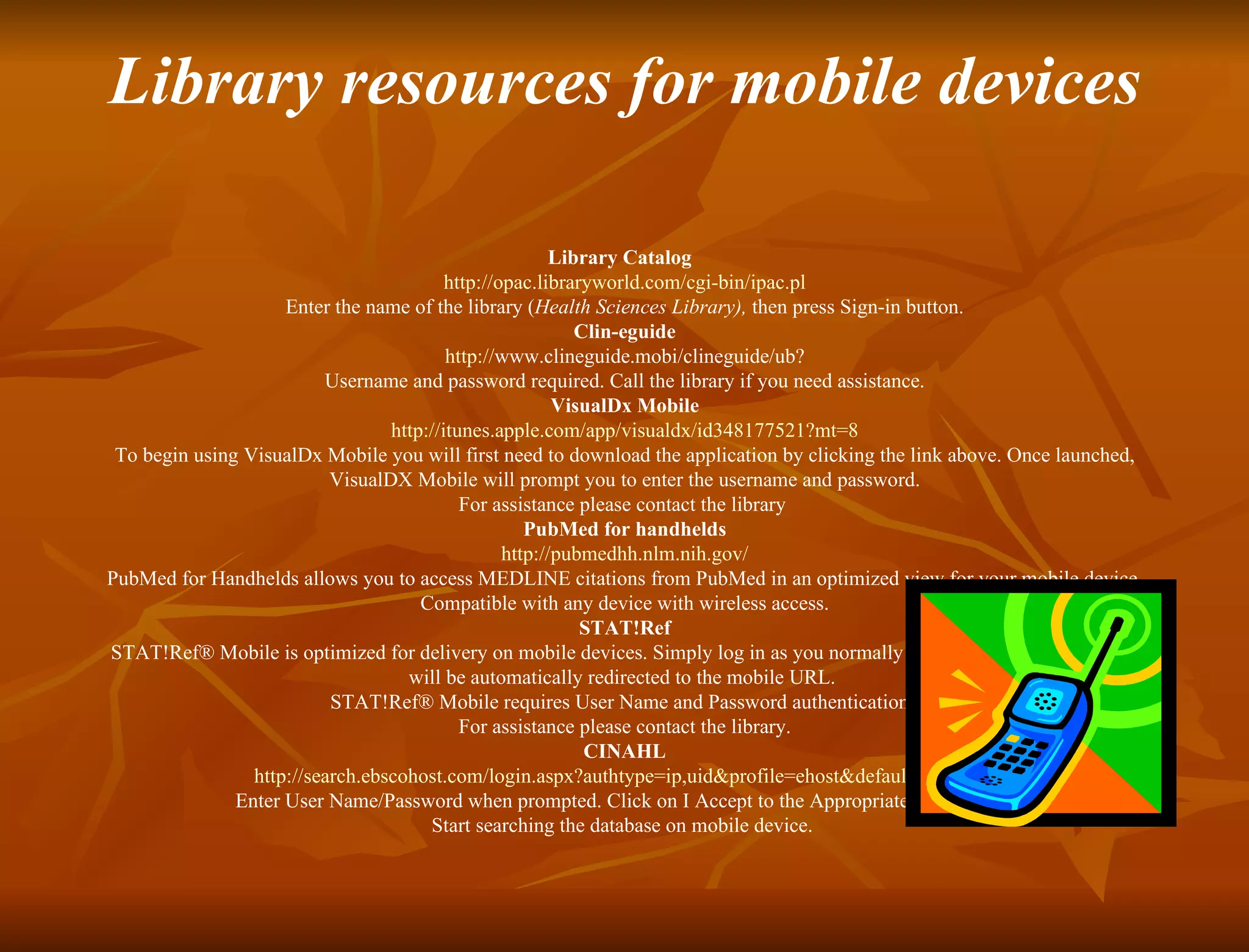 Library resources for mobile devices Library Catalog  http://opac.libraryworld.com/cgi-bin/ipac.pl Enter the name of the library ( Health Sciences Library),  then press Sign-in button.  Clin-eguide http:// www.clineguide.mobi/clineguide/ub ? Username and password required. Call the library if you need assistance. VisualDx Mobile http://itunes.apple.com/app/visualdx/id348177521?mt=8 To begin using VisualDx Mobile you will first need to download the application by clicking the link above. Once launched, VisualDX Mobile will prompt you to enter the username and password. For assistance please contact the library  PubMed for handhelds http:// pubmedhh.nlm.nih.gov / PubMed for Handhelds allows you to access MEDLINE citations from PubMed in an optimized view for your mobile device. Compatible with any device with wireless access. STAT!Ref STAT!Ref® Mobile is optimized for delivery on mobile devices. Simply log in as you normally do and most mobile devices will be automatically redirected to the mobile URL.  STAT!Ref® Mobile requires User Name and Password authentication.  For assistance please contact the library. CINAHL http:// search.ebscohost.com/login.aspx?authtype = ip,uid&profile = ehost&defaultdb =cin20   Enter User Name/Password when prompted. Click on I Accept to the Appropriate Use Policy.   Start searching the database on mobile device.     