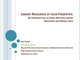 LIBRARY RESOURCES AT YOUR FINGERTIPS:
        AN INTRODUCTION TO USING WESTERN LIBRARY
                      RESOURCES AND MOBILE APPS




Nazi Torabi
ntorabi at uwo.ca
Research & Instructional Librarian (Medical Sciences Librarian)
Allyn & Betty Taylor Library
September 12, 2012
 