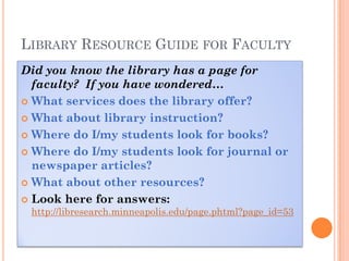 LIBRARY RESOURCE GUIDE FOR FACULTY
Did you know the library has a page for
  faculty? If you have wondered…
 What services does the library offer?

 What about library instruction?

 Where do I/my students look for books?

 Where do I/my students look for journal or
  newspaper articles?
 What about other resources?

 Look here for answers:
 http://libresearch.minneapolis.edu/page.phtml?page_id=53
 