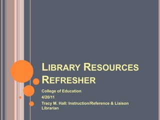 Library Resources Refresher  College of Education  4/20/11  Tracy M. Hall: Instruction/Reference & Liaison Librarian  