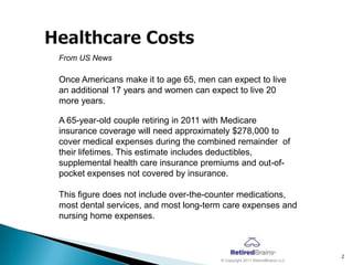 From US News

Once Americans make it to age 65, men can expect to live
an additional 17 years and women can expect to live 20
more years.

A 65-year-old couple retiring in 2011 with Medicare
insurance coverage will need approximately $278,000 to
cover medical expenses during the combined remainder of
their lifetimes. This estimate includes deductibles,
supplemental health care insurance premiums and out-of-
pocket expenses not covered by insurance.

This figure does not include over-the-counter medications,
most dental services, and most long-term care expenses and
nursing home expenses.



                                                                            2
                                       © Copyright 2011 RetiredBrains LLC
 