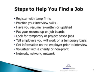 •   Register with temp firms
•   Practice your interview skills
•   Have you resume re-written or updated
•   Put your resume up on job boards
•   Look for temporary or project based jobs
•   Tell employers you will work on a temporary basis
•   Get information on the employer prior to interview
•   Volunteer with a charity or non-profit
•   Network, network, network



                                                                       6
                                  © Copyright 2011 RetiredBrains LLC
 
