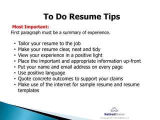 To Do Resume Tips
 Most Important:
First paragraph must be a summary of experience.

 •   Tailor your resume to the job
 •   Make your resume clear, neat and tidy
 •   View your experience in a positive light
 •   Place the important and appropriate information up-front
 •   Put your name and email address on every page
 •   Use positive language
 •   Quote concrete outcomes to support your claims
 •   Make use of the internet for sample resume and resume
     templates




                                           © Copyright 2011 RetiredBrains LLC
 