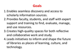 GoalsEnables seamless discovery and access to scholarly information sources.Provides faculty, students, and staff with expert support and training to find, evaluate, manage, and use resources.Creates high-quality spaces for both reflective and collaborative work and study.Leads initiatives to inform and shape the future of libraries as places of learning, culture, and technology.