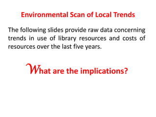 Environmental Scan of Local TrendsThe following slides provide raw data concerning trends in use of library resources and costs of resources over the last five years.What are the implications?